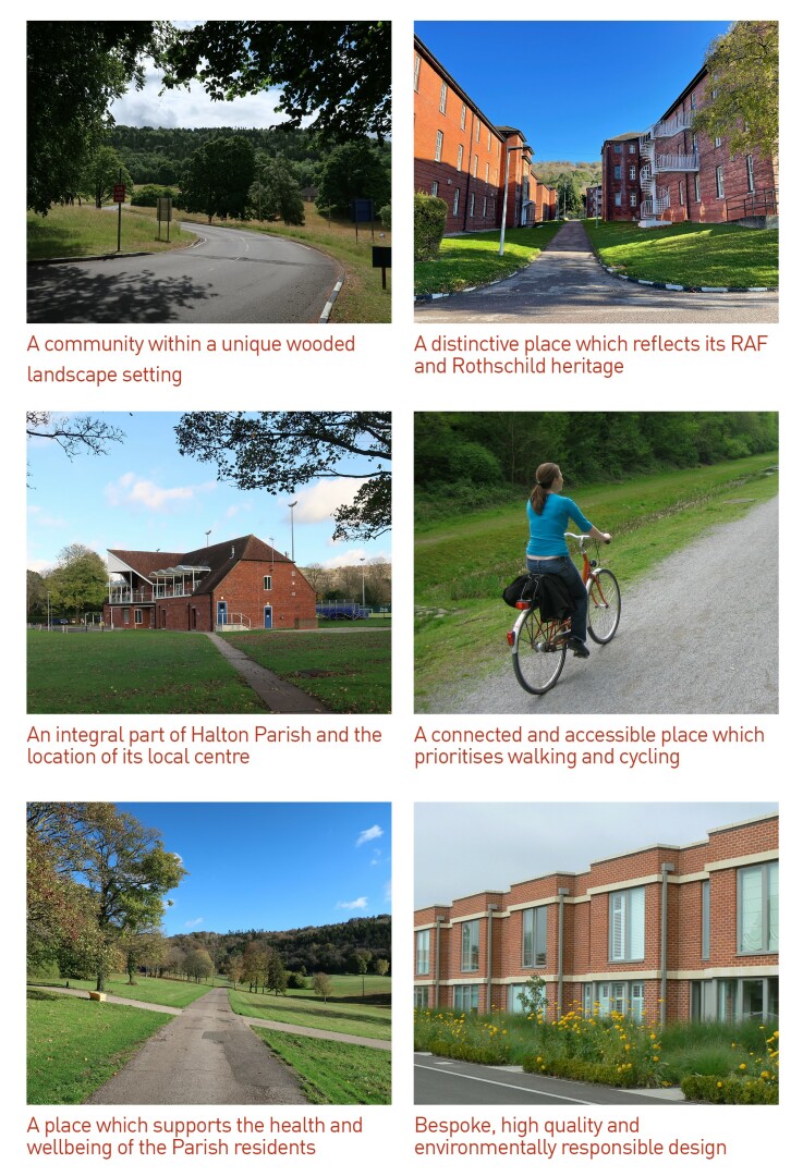  A community within a unique wooded landscape setting. A distinctive place which reflects its RAF and Rothschild heritage. An integral part of Halton Parish and the location of its local centre. A connected and accessible place which prioritises walking and cycling. A place which supports the health and wellbeing of the Parish residents. Bespoke, high quality and environmentally responsible design.